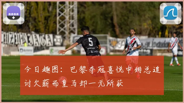 今日趣图：巴黎夺冠喜悦中姆总追讨欠薪而皇马却一无所获