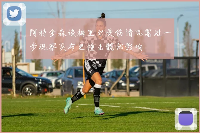 阿特金森谈梅里尔受伤情况需进一步观察莫布里撞击髋部影响