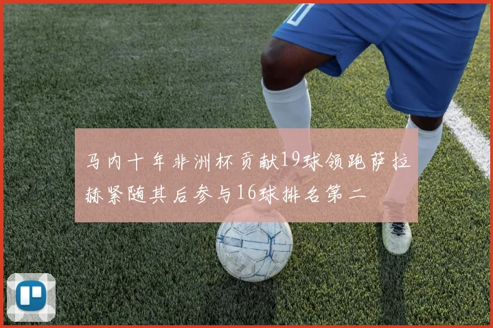 马内十年非洲杯贡献19球领跑萨拉赫紧随其后参与16球排名第二