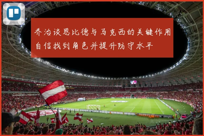 乔治谈恩比德与马克西的关键作用自信找到角色并提升防守水平