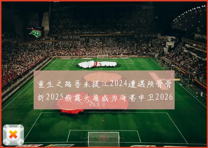 重生之路吾米提江2024遭遇颅骨骨折2025崭露头角成为海港中卫2026冲击U23冠军