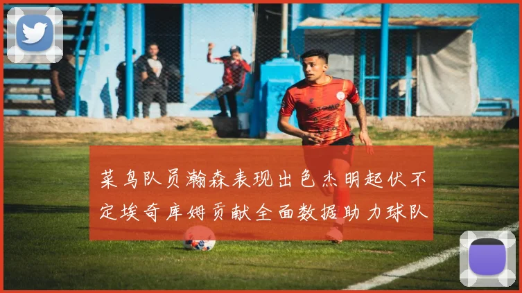 菜鸟队员瀚森表现出色杰明起伏不定埃奇库姆贡献全面数据助力球队