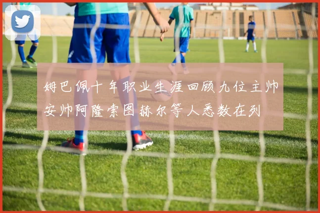 姆巴佩十年职业生涯回顾九位主帅安帅阿隆索图赫尔等人悉数在列