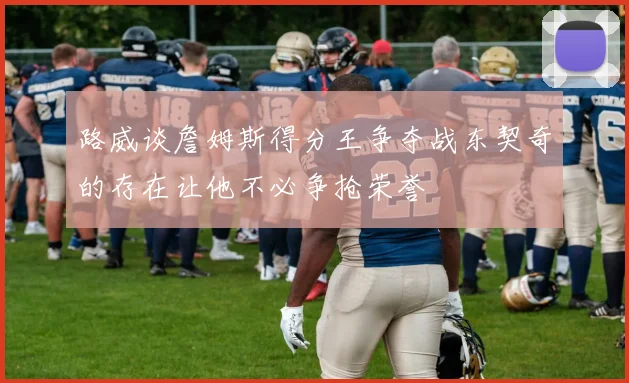 路威谈詹姆斯得分王争夺战东契奇的存在让他不必争抢荣誉
