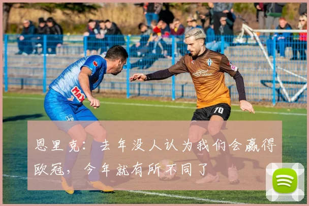 恩里克：去年没人认为我们会赢得欧冠，今年就有所不同了