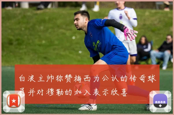 白浪主帅称赞梅西为公认的传奇球员并对穆勒的加入表示欣喜