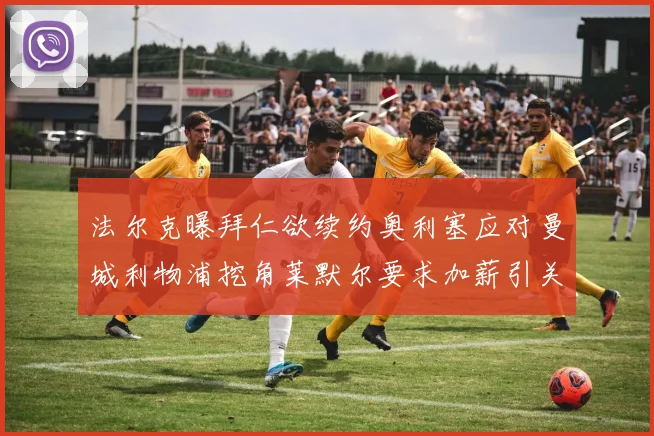 法尔克曝拜仁欲续约奥利塞应对曼城利物浦挖角莱默尔要求加薪引关注