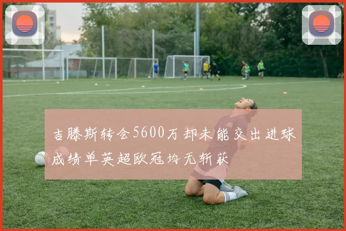 吉滕斯转会5600万却未能交出进球成绩单英超欧冠均无斩获