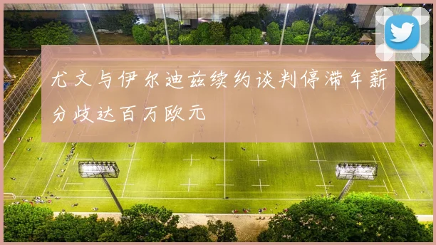 尤文与伊尔迪兹续约谈判停滞年薪分歧达百万欧元
