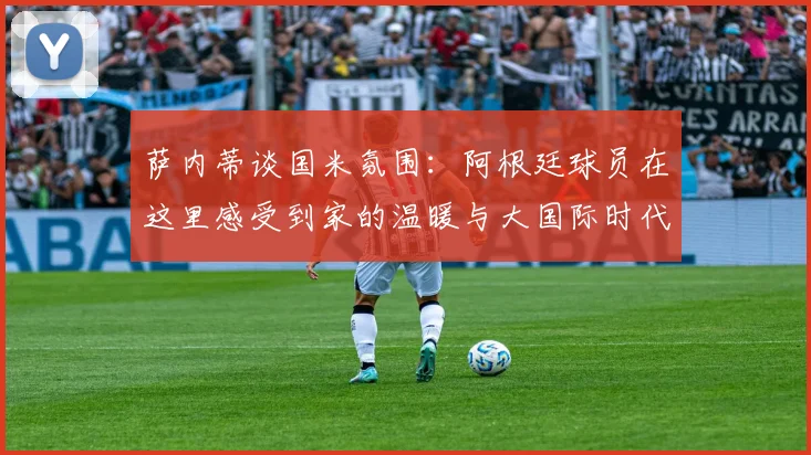 萨内蒂谈国米氛围：阿根廷球员在这里感受到家的温暖与大国际时代的传承
