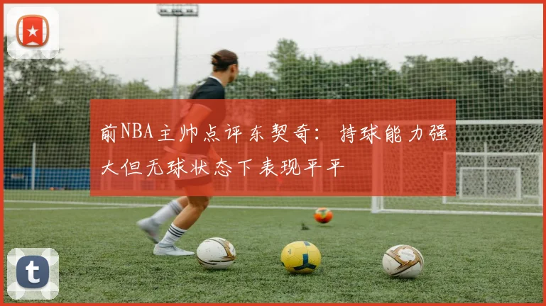 前NBA主帅点评东契奇：持球能力强大但无球状态下表现平平