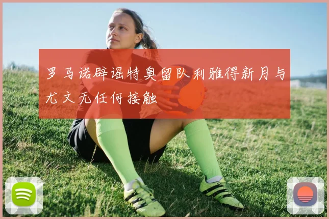 罗马诺辟谣特奥留队利雅得新月与尤文无任何接触