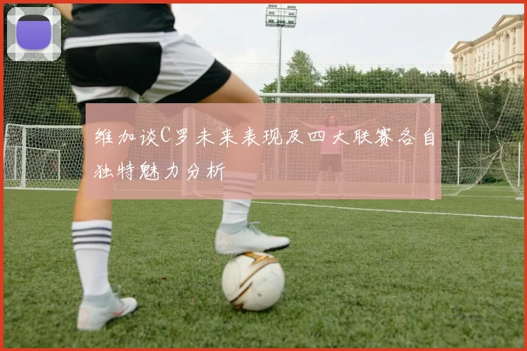 维加谈C罗未来表现及四大联赛各自独特魅力分析