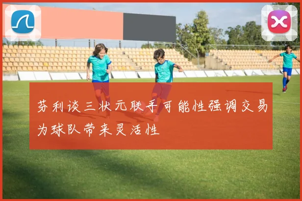 芬利谈三状元联手可能性强调交易为球队带来灵活性