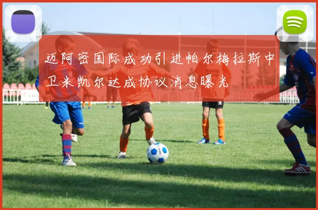 迈阿密国际成功引进帕尔梅拉斯中卫米凯尔达成协议消息曝光