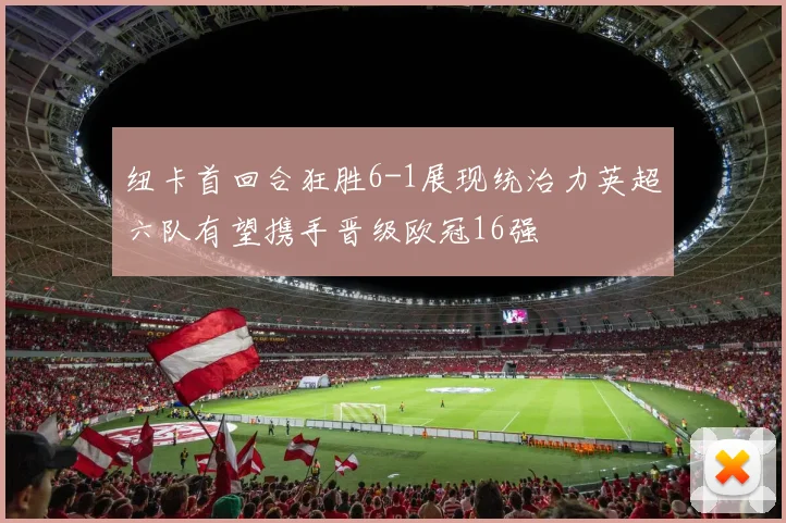 纽卡首回合狂胜6-1展现统治力英超六队有望携手晋级欧冠16强