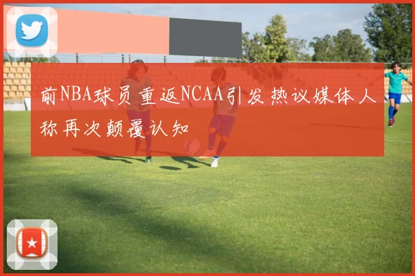 前NBA球员重返NCAA引发热议媒体人称再次颠覆认知
