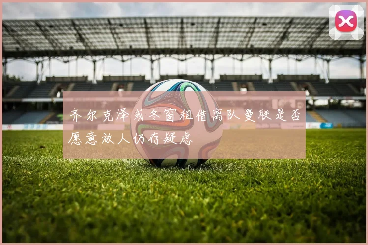齐尔克泽或冬窗租借离队曼联是否愿意放人仍存疑虑