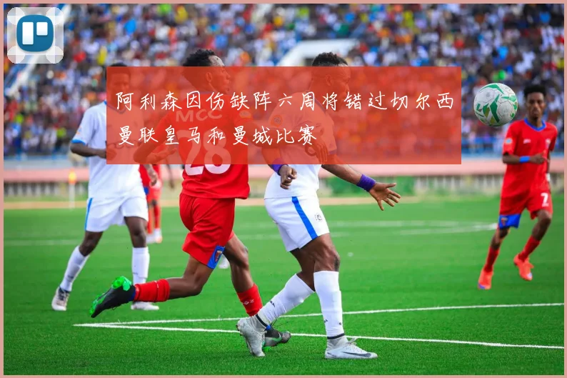 阿利森因伤缺阵六周将错过切尔西曼联皇马和曼城比赛