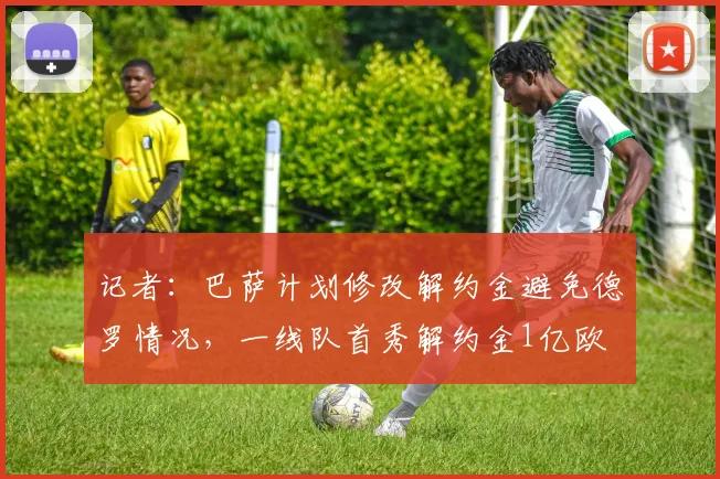 记者：巴萨计划修改解约金避免德罗情况，一线队首秀解约金1亿欧