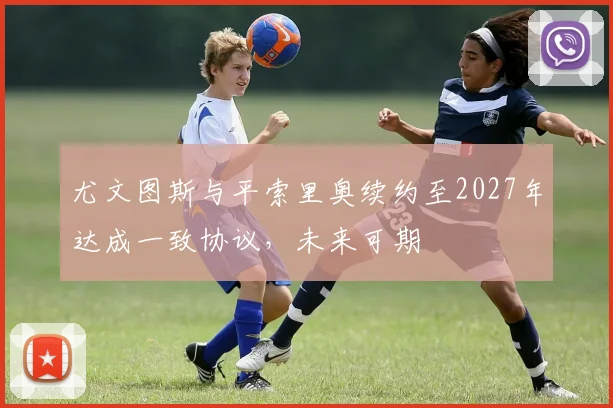 尤文图斯与平索里奥续约至2027年达成一致协议，未来可期