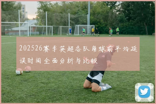 202526赛季英超各队角球前平均延误时间全面分析与比较