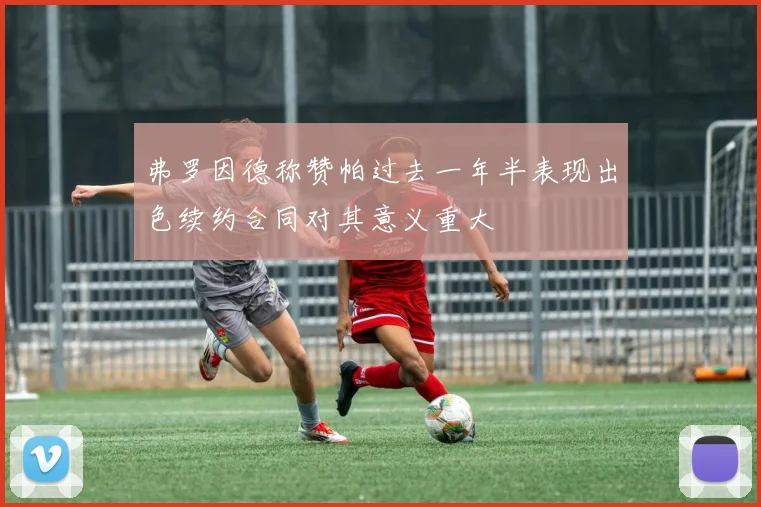弗罗因德称赞帕过去一年半表现出色续约合同对其意义重大