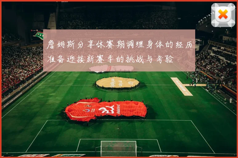 詹姆斯分享休赛期调理身体的经历准备迎接新赛季的挑战与考验