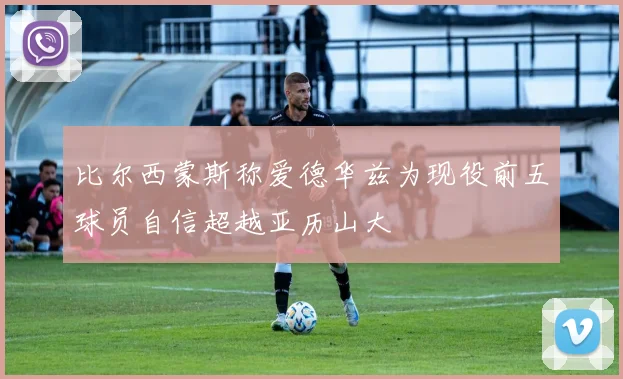 比尔西蒙斯称爱德华兹为现役前五球员自信超越亚历山大