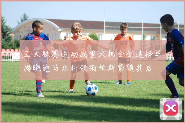五大联赛运动战重大机会创造榜单揭晓迪马尔科领衔帕斯紧随其后
