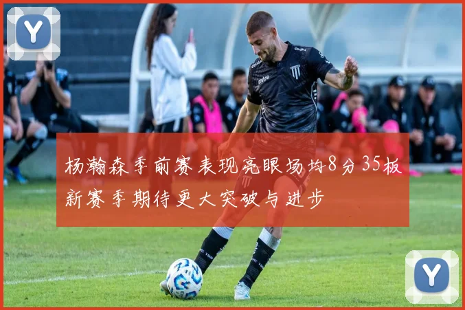 杨瀚森季前赛表现亮眼场均8分35板新赛季期待更大突破与进步
