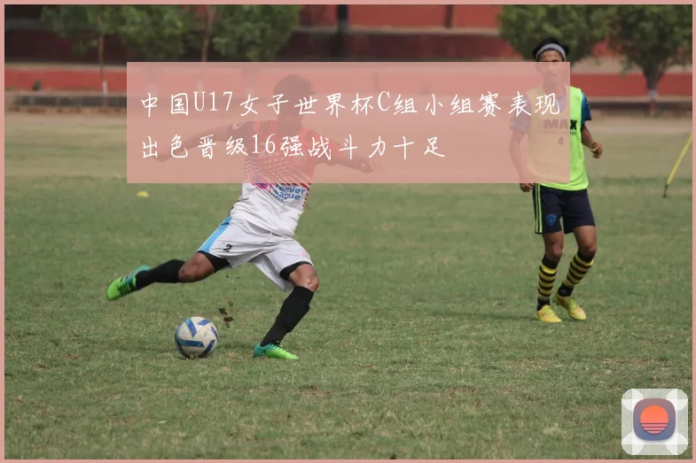中国U17女子世界杯C组小组赛表现出色晋级16强战斗力十足