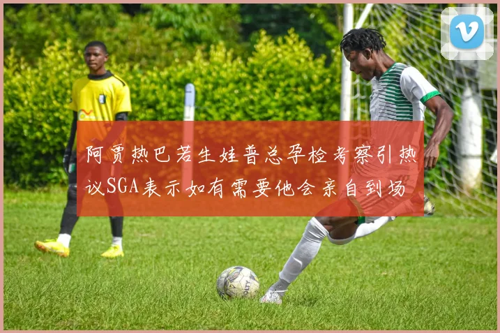 阿贾热巴若生娃普总孕检考察引热议SGA表示如有需要他会亲自到场