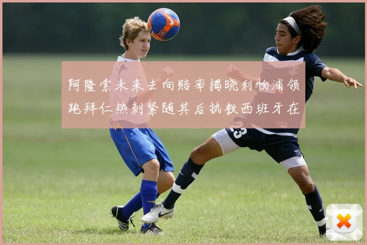 阿隆索未来去向赔率揭晓利物浦领跑拜仁热刺紧随其后执教西班牙在列