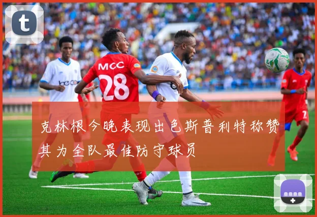 克林根今晚表现出色斯普利特称赞其为全队最佳防守球员