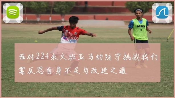 面对224米文班亚马的防守挑战我们需反思自身不足与改进之道