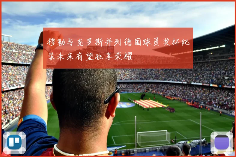 穆勒与克罗斯并列德国球员奖杯纪录未来有望独享荣耀