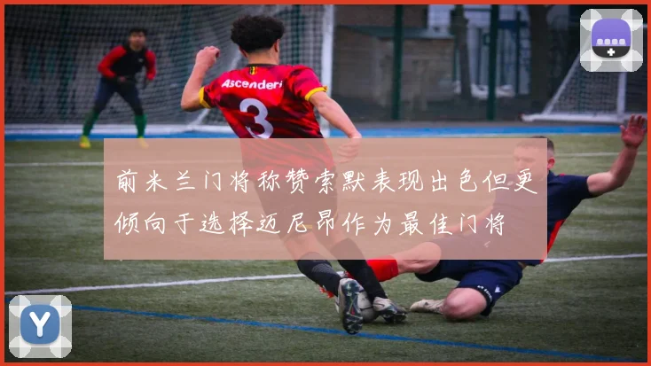 前米兰门将称赞索默表现出色但更倾向于选择迈尼昂作为最佳门将